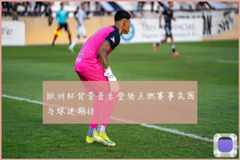 欧洲杯背景音乐登场点燃赛事氛围与球迷期待